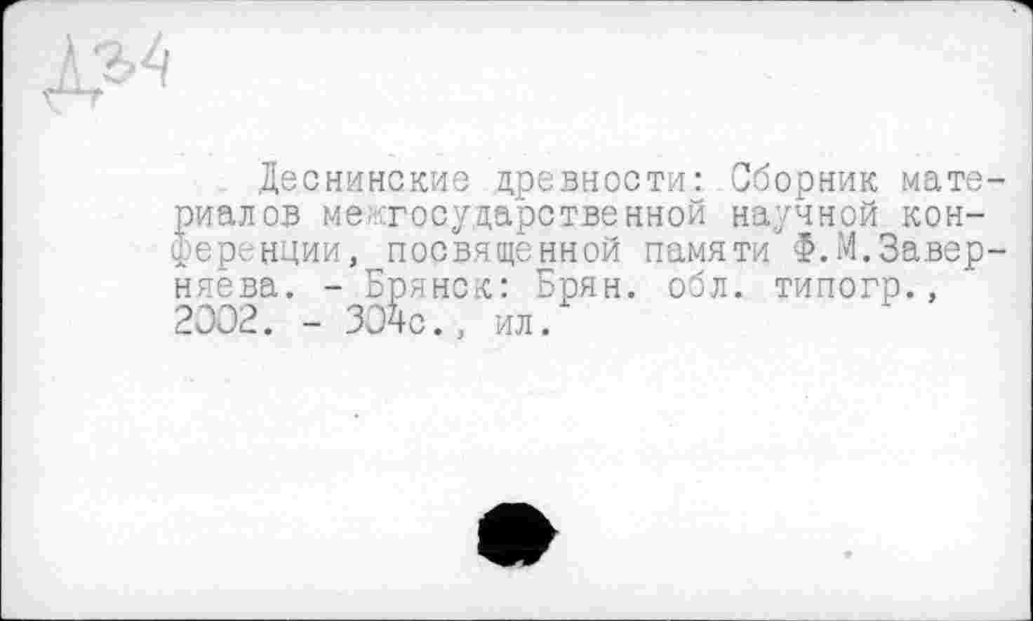 ﻿Деснинские древности: Сборник материалов межгосударственной научной конференции, посвященной памяти Ф.М.Завер-няева. - Брянск: Брян. обл. типогр., 2002. - ЗОчс., ил.